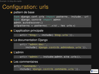 Exemple: Un blog ultra rapide.



   Conﬁguration: urls
                  pattern de base
                  from django . c o n f . u r l s i m p o r t p a t t e r n s , i n c l u d e , u r l
                  from django . c o n t r i b i m p o r t admin
                  admin . a u t o d i s c o v e r ( )
                  u r l p a t t e r n s = p a t t e r n s ( ’ ’ , < i c i , l e s u r l s >)

                  L’application principale
                           u r l ( r ’ ^ blog / ’ , include ( ’ blog . u r l s ’ ) ) ,

                  La documentation Django
                           u r l ( r ’ ^ admin / doc / ’ ,
                                   i n c l u d e ( ’ django . c o n t r i b . admindocs . u r l s ’ ) ) ,

                  L’admin
                           u r l ( r ’ ^ admin / ’ , i n c l u d e ( admin . s i t e . u r l s ) ) ,

                  Les commentaires
                   u r l ( r ’ ^comments / ’ ,
                           i n c l u d e ( ’ django . c o n t r i b . comments . u r l s ’ ) ) ,
 