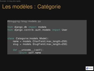 Exemple: Un blog ultra rapide.



   Les modèles : Catégorie

          # b l o g g i n g / b l o g / models . py

          from django . db i m p o r t models
          from django . c o n t r i b . auth . models i m p o r t User


          c l a s s C a t e g o r i e ( models . Model ) :
                  name = models . C h a r F i e l d ( max_length =250)
                  s l u g = models . S l u g F i e l d ( max_length =250)

                  d e f __unicode__ ( s e l f ) :
                        r e t u r n s e l f . name
 