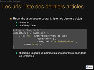 Exemple: Un blog ultra rapide.



   Les urls: liste des derniers articles

                  Répondre à un besoin courant: lister les derniers objets
                          un model
                          un champ date.
                  # b l o g g i n g / b l o g / u r l s . py
                  urlpatterns = patterns ( ’ ’ ,
                          u r l ( r ’ ^$ ’ , ArchiveIndexView . as_view (
                                                   model= A r t i c l e ,
                                                    d a t e _ f i e l d =" published_date " ) ,
                                  name= ’ home ’ ) ,
                  )

                          et comme toujours on nomme les urls pour les utiliser dans
                          les templates
 