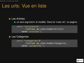 Exemple: Un blog ultra rapide.



   Les urls: Vue en liste

                  Les Articles
                          un seul argument: le modèle. Dans la “vraie vie”, on pagine.
                           url ( r ’^ articles /$ ’ ,
                                      L i s t V i e w . as_view ( model= A r t i c l e ) ,
                                name= ’ a r t i c l e s ’ ) ,

                  Les Catégories
                           u r l ( r ’ ^ categories / $ ’ ,
                                         L i s t V i e w . as_view ( model= C a t e g o r i e ) ,
                                  name= ’ c a t e g o r i e s ’ ) ,
 