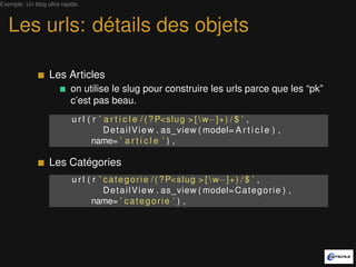 Exemple: Un blog ultra rapide.



   Les urls: détails des objets

                  Les Articles
                          on utilise le slug pour construire les urls parce que les “pk”
                          c’est pas beau.
                           u r l ( r ’ a r t i c l e / ( ? P< slug > [  w−]+) / $ ’ ,
                                       D e t a i l V i e w . as_view ( model= A r t i c l e ) ,
                                  name= ’ a r t i c l e ’ ) ,

                  Les Catégories
                           u r l ( r ’ c a t e g o r i e / ( ? P< slug > [  w−]+) / $ ’ ,
                                       D e t a i l V i e w . as_view ( model= C a t e g o r i e ) ,
                                  name= ’ c a t e g o r i e ’ ) ,
 