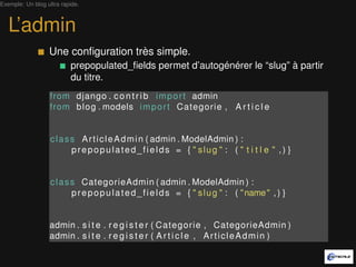 Exemple: Un blog ultra rapide.



   L’admin
                  Une conﬁguration très simple.
                          prepopulated_ﬁelds permet d’autogénérer le “slug” à partir
                          du titre.
                   from django . c o n t r i b i m p o r t admin
                   from b l o g . models i m p o r t Categorie , A r t i c l e


                   c l a s s A r t i c l e A d m i n ( admin . ModelAdmin ) :
                           prepopulated_fields = { " slug " : ( " t i t l e " , ) }


                   c l a s s CategorieAdmin ( admin . ModelAdmin ) :
                           p r e p o p u l a t e d _ f i e l d s = { " s l u g " : ( " name " , ) }


                  admin . s i t e . r e g i s t e r ( Categorie , CategorieAdmin )
                  admin . s i t e . r e g i s t e r ( A r t i c l e , A r t i c l e A d m i n )
 