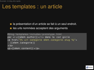 Exemple: Un blog ultra rapide.



   Les templates : un article


                  la présentation d’un article se fait à un seul endroit.
                  les urls nommées acceptent des arguments

          #blog / templates / includes / prototype . html
          par < i > { { elem . a u t h o r } } < / i > dans l a c a t g o r i e
          <a h r e f = " {% u r l c a t e g o r i e elem . c a t e g o r i e . s l u g %} " >
             { { elem . c a t e g o r i e } }
          </a>
          <p > { { elem . c o n t e n t } } < / p>
 