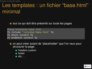 Exemple: Un blog ultra rapide.


   Les templates : un ﬁchier “base.html”
   minimal

                  tout ce qui doit être présenté sur toute les pages

          # b l o g / t e m p l a t e s / base . h t m l
          {% i n c l u d e " i n c l u d e s / menu . h t m l " %}
          {% b l o c k c o n t e n t %}
          {% endblock c o n t e n t %}

                  on peut créer autant de “placeholder” que l’on veut pour
                  structurer la page.
                          headers custom
                          footer
                          etc. . .
 