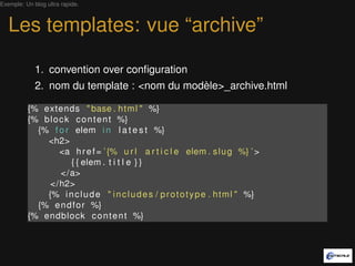 Exemple: Un blog ultra rapide.



   Les templates: vue “archive”

             1. convention over conﬁguration
             2. nom du template : <nom du modèle>_archive.html

          {% extends " base . h t m l " %}
          {% b l o c k c o n t e n t %}
            {% f o r elem i n l a t e s t %}
              <h2>
                   <a h r e f = ’ {% u r l a r t i c l e elem . s l u g %} ’ >
                      { { elem . t i t l e } }
                   </a>
               </ h2>
              {% i n c l u d e " i n c l u d e s / p r o t o t y p e . h t m l " %}
            {% e n d f o r %}
          {% endblock c o n t e n t %}
 