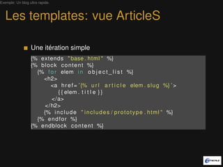 Exemple: Un blog ultra rapide.



   Les templates: vue ArticleS

                  Une itération simple
                  {% extends " base . h t m l " %}
                  {% b l o c k c o n t e n t %}
                    {% f o r elem i n o b j e c t _ l i s t %}
                      <h2>
                           <a h r e f = ’ {% u r l a r t i c l e elem . s l u g %} ’ >
                              { { elem . t i t l e } }
                           </a>
                       </ h2>
                      {% i n c l u d e " i n c l u d e s / p r o t o t y p e . h t m l " %}
                    {% e n d f o r %}
                  {% endblock c o n t e n t %}
 
