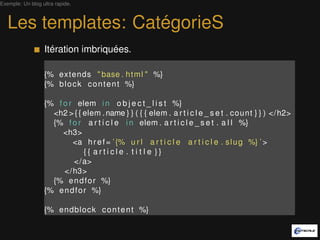 Exemple: Un blog ultra rapide.



   Les templates: CatégorieS
                  Itérations imbriquées.

                  {% extends " base . h t m l " %}
                  {% b l o c k c o n t e n t %}

                  {% f o r elem i n o b j e c t _ l i s t %}
                    <h2 > { { elem . name } } ( { { elem . a r t i c l e _ s e t . count } } ) </ h2>
                    {% f o r a r t i c l e i n elem . a r t i c l e _ s e t . a l l %}
                       <h3>
                          <a h r e f = ’ {% u r l a r t i c l e a r t i c l e . s l u g %} ’ >
                               {{ article . t i t l e }}
                          </a>
                       </ h3>
                    {% e n d f o r %}
                  {% e n d f o r %}

                  {% endblock c o n t e n t %}
 