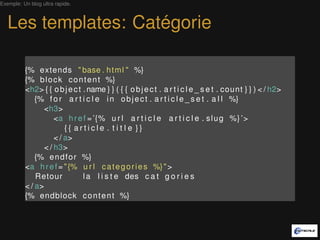 Exemple: Un blog ultra rapide.



   Les templates: Catégorie

          {% extends " base . h t m l " %}
          {% b l o c k c o n t e n t %}
          <h2> { { o b j e c t . name } } ( { { o b j e c t . a r t i c l e _ s e t . count } } ) < / h2>
              {% f o r a r t i c l e i n o b j e c t . a r t i c l e _ s e t . a l l %}
                 <h3>
                     <a h r e f = ’{% u r l a r t i c l e a r t i c l e . s l u g %} ’>
                         {{ article . t i t l e }}
                     < / a>
                 < / h3>
              {% e n d f o r %}
          <a h r e f = " {% u r l c a t e g o r i e s %} " >
              Retour           l a l i s t e des c a t g o r i e s
          < / a>
          {% endblock c o n t e n t %}
 