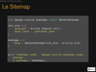 Exemple: Un blog ultra rapide.



   Le Sitemap

          from django . c o n t r i b . sitemaps i m p o r t GenericSitemap

           info_dict = {
               ’ queryset ’ : A r t i c l e . objects . a l l ( ) ,
               ’ d a t e _ f i e l d ’ : ’ published_date ’ ,
           }

          sitemaps = {
               ’ b l o g ’ : GenericSitemap ( i n f o _ d i c t , p r i o r i t y = 0 . 6 ) ,
          }


           u r l ( r ’ ^ sitemap  . xml$ ’ , ’ django . c o n t r i b . sitemaps . views .
                  sitemap ’ ,
                   { ’ sitemaps ’ : sitemaps } ) ,
 