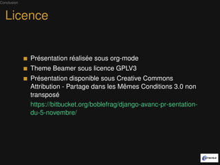 Conclusion



  Licence


             Présentation réalisée sous org-mode
             Theme Beamer sous licence GPLV3
             Présentation disponible sous Creative Commons
             Attribution - Partage dans les Mêmes Conditions 3.0 non
             transposé
             https://bitbucket.org/boblefrag/django-avanc-pr-sentation-
             du-5-novembre/
 