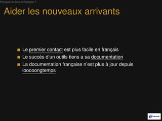 Pourquoi un livre en français ?



   Aider les nouveaux arrivants



                   Le premier contact est plus facile en français
                   Le succès d’un outil tient à sa documentation
                   La documentation française n’est plus à jour depuis
                   looooongtemps
 