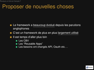Pourquoi un livre en français ?



   Proposer de nouvelles choses


                   Le framework a beaucoup évolué depuis les parutions
                   anglophones
                   C’est un framework de plus en plus largement utilisé
                   Il est temps d’aller plus loin
                           Les CBV
                           Les “Reusable Apps”
                           Les besoins ont changé API, Oauth etc. . .
 