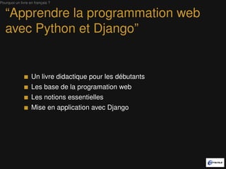 Pourquoi un livre en français ?


   “Apprendre la programmation web
   avec Python et Django”


                   Un livre didactique pour les débutants
                   Les base de la programmation web
                   Les notions essentielles
                   Mise en application avec Django
 