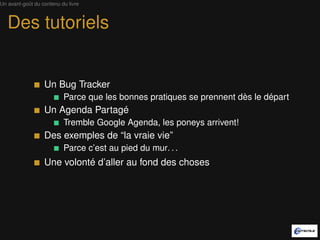 Un avant-goût du contenu du livre



   Des tutoriels


                  Un Bug Tracker
                          Parce que les bonnes pratiques se prennent dès le départ
                  Un Agenda Partagé
                          Tremble Google Agenda, les poneys arrivent!
                  Des exemples de “la vraie vie”
                          Parce c’est au pied du mur. . .
                  Une volonté d’aller au fond des choses
 