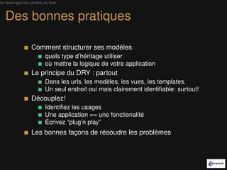 Un avant-goût du contenu du livre



   Des bonnes pratiques

                  Comment structurer ses modèles
                          quels type d’héritage utiliser
                          où mettre la logique de votre application
                  Le principe du DRY : partout
                          Dans les urls, les modèles, les vues, les templates.
                          Un seul endroit oui mais clairement identiﬁable: surtout!
                  Découplez!
                          Identiﬁez les usages
                          Une application == une fonctionalité
                          Écrivez “plug’n play”
                  Les bonnes façons de résoudre les problèmes
 