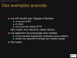Un avant-goût du contenu du livre



   Des exemples avancés

                  une API Oauth2 avec Tastypie et Slumber
                          un serveur d’API
                          un client.
                          une revue des verbes HTTP:
                  GET, POST, PUT, DELETE, HEAD, PATCH. . .
                  une application de prototypage sans modèle
                          un bon exemple d’application réutilisable (sans modèle)
                          utilisant les capacités d’héritage des modèles Django.
                  Des hacks!
 