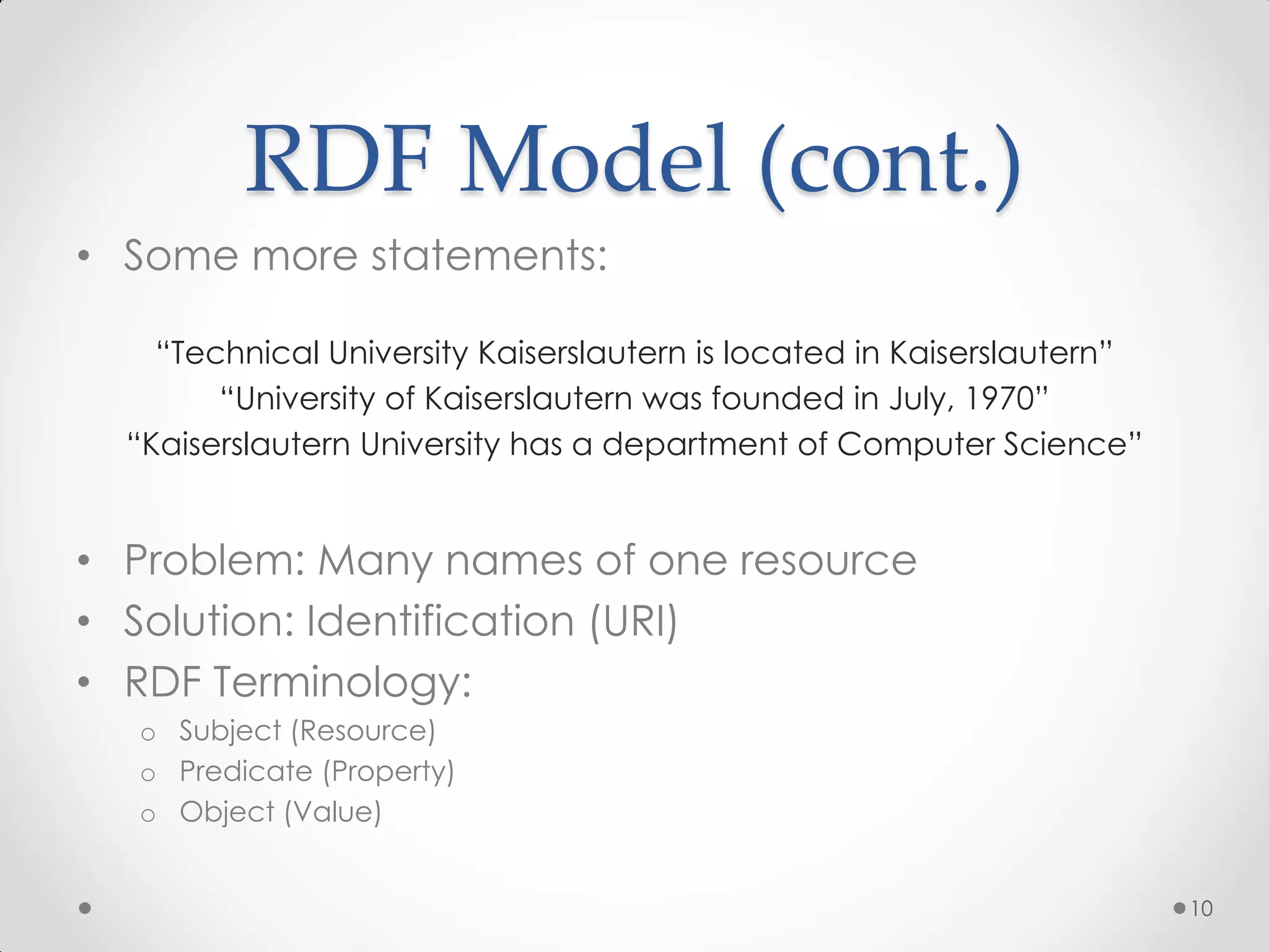 RDF Model (cont.)
• Some more statements:

    “Technical University Kaiserslautern is located in Kaiserslautern”
        “University of Kaiserslautern was founded in July, 1970”
  “Kaiserslautern University has a department of Computer Science”


• Problem: Many names of one resource
• Solution: Identification (URI)
• RDF Terminology:
  o Subject (Resource)
  o Predicate (Property)
  o Object (Value)


                                                                         10
 