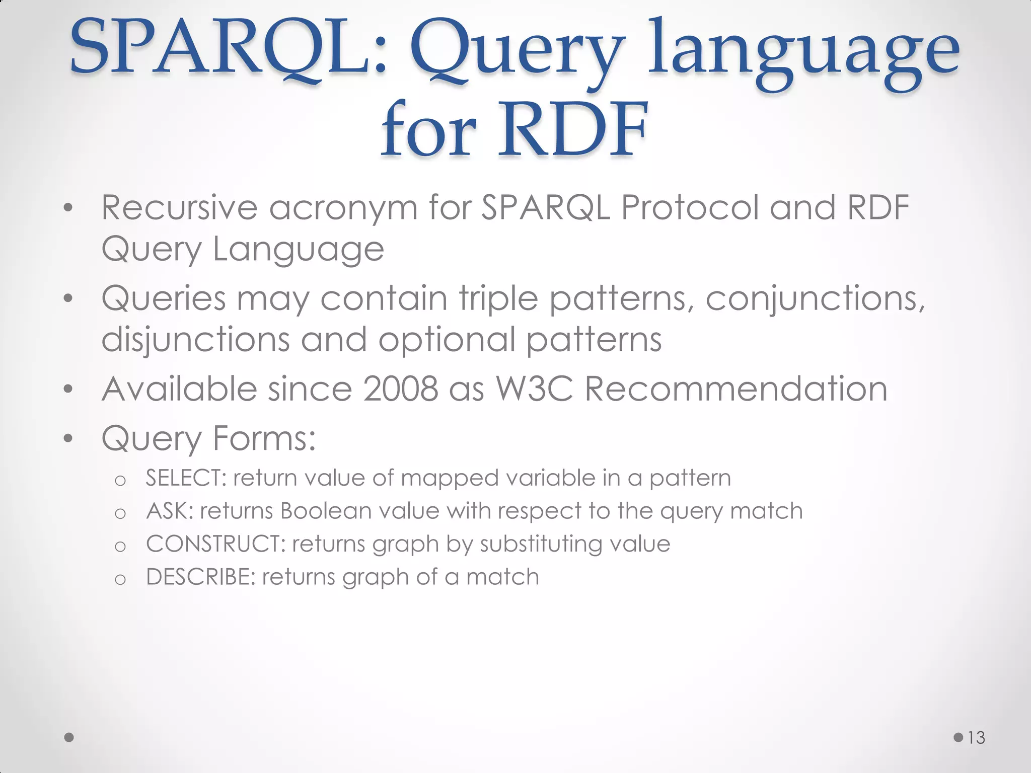 SPARQL: Query language
      for RDF
• Recursive acronym for SPARQL Protocol and RDF
  Query Language
• Queries may contain triple patterns, conjunctions,
  disjunctions and optional patterns
• Available since 2008 as W3C Recommendation
• Query Forms:
   o   SELECT: return value of mapped variable in a pattern
   o   ASK: returns Boolean value with respect to the query match
   o   CONSTRUCT: returns graph by substituting value
   o   DESCRIBE: returns graph of a match




                                                                    13
 