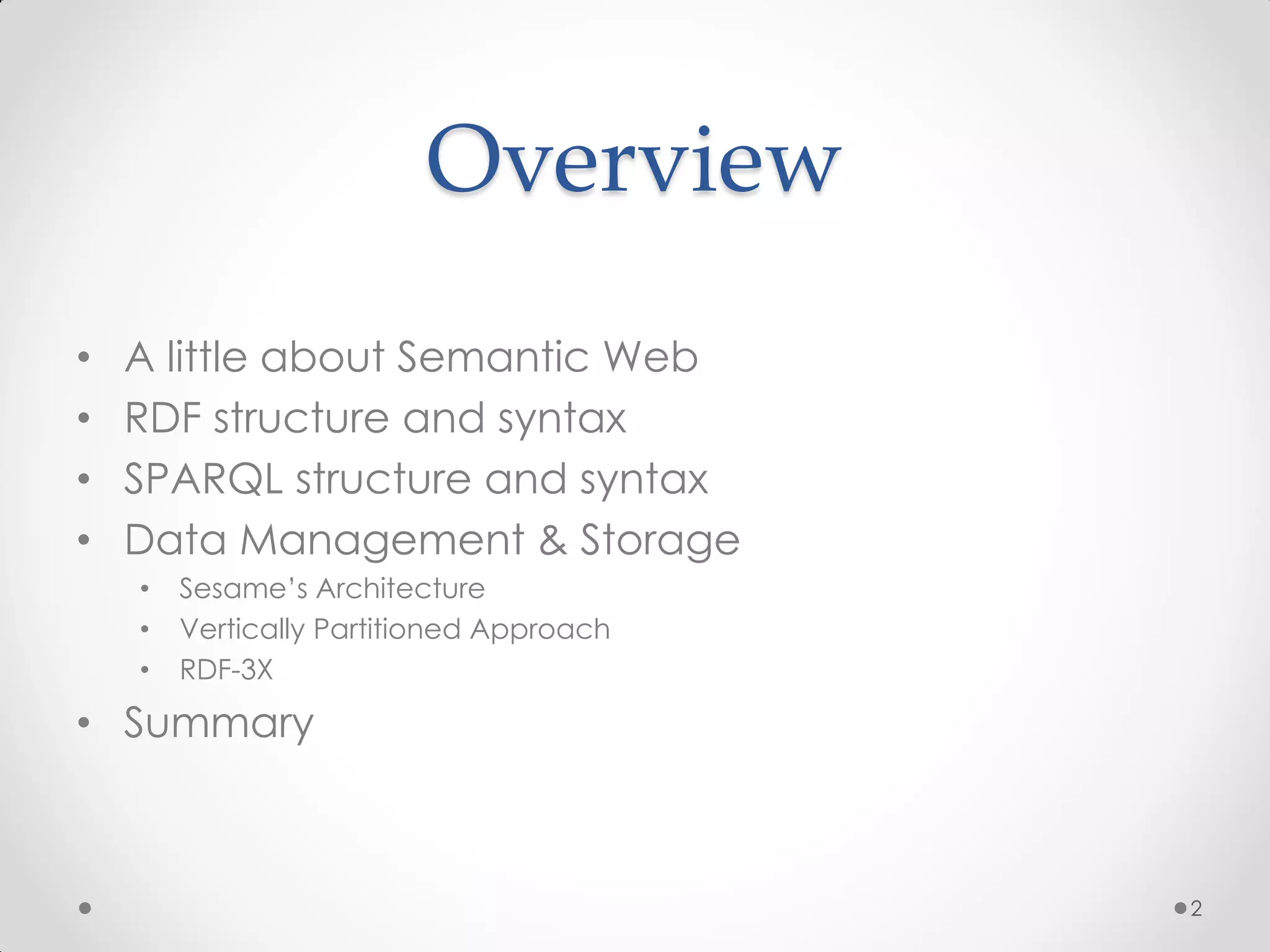 Overview
•   A little about Semantic Web
•   RDF structure and syntax
•   SPARQL structure and syntax
•   Data Management & Storage
    •   Sesame’s Architecture
    •   Vertically Partitioned Approach
    •   RDF-3X

• Summary



                                          2
 