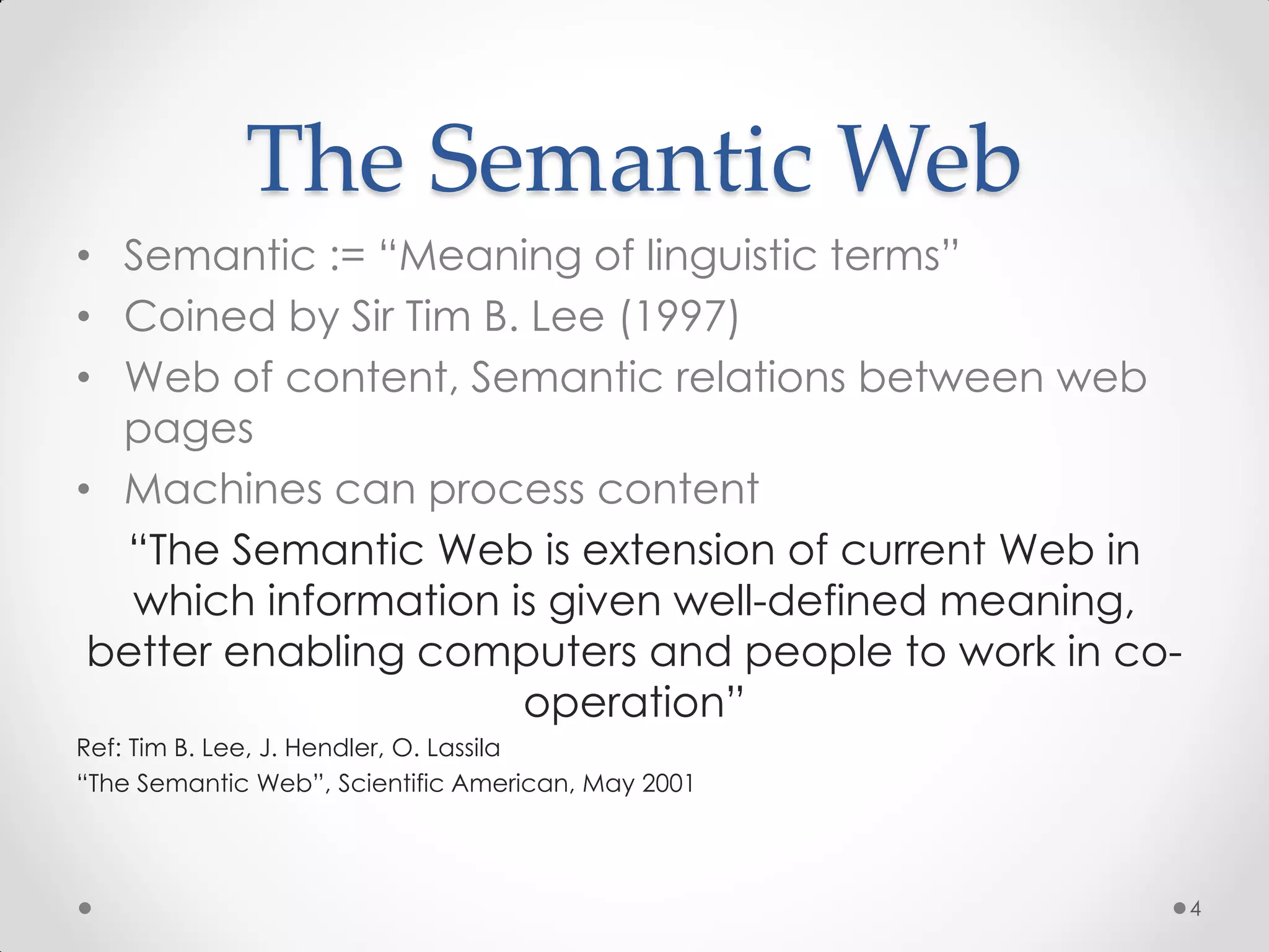 The Semantic Web
• Semantic := “Meaning of linguistic terms”
• Coined by Sir Tim B. Lee (1997)
• Web of content, Semantic relations between web
  pages
• Machines can process content
  “The Semantic Web is extension of current Web in
   which information is given well-defined meaning,
 better enabling computers and people to work in co-
                      operation”
Ref: Tim B. Lee, J. Hendler, O. Lassila
“The Semantic Web”, Scientific American, May 2001




                                                       4
 