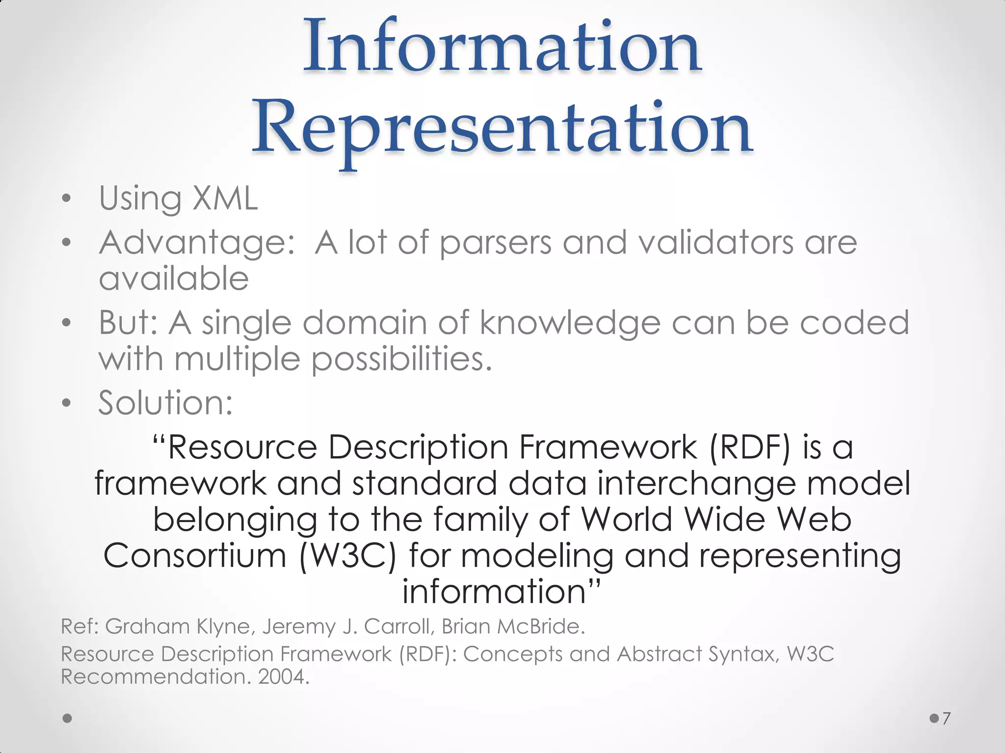 Information
                 Representation
• Using XML
• Advantage: A lot of parsers and validators are
  available
• But: A single domain of knowledge can be coded
  with multiple possibilities.
• Solution:
      “Resource Description Framework (RDF) is a
  framework and standard data interchange model
      belonging to the family of World Wide Web
   Consortium (W3C) for modeling and representing
                      information”
Ref: Graham Klyne, Jeremy J. Carroll, Brian McBride.
Resource Description Framework (RDF): Concepts and Abstract Syntax, W3C
Recommendation. 2004.
                                                                          7
 
