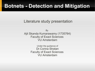 Botnets - Detection and Mitigation

       Literature study presentation

                       By
       Ajit Skanda Kumarawamy (1735764)
             Faculty of Exact Sciences
                  VU Amsterdam

               Under the guidance of
               Dr.Corina Stratan
           Faculty of Exact Sciences
                VU Amsterdam
 