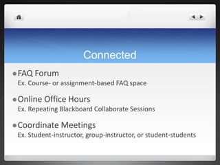 Connected
 FAQ   Forum
 Ex. Course- or assignment-based FAQ space

 Online   Office Hours
 Ex. Repeating Blackboard Collaborate Sessions

 Coordinate    Meetings
 Ex. Student-instructor, group-instructor, or student-students
 