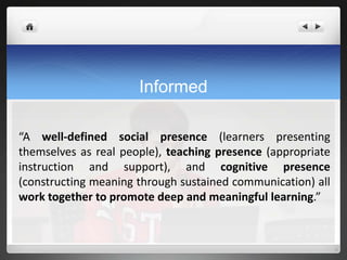 Informed

“A well-defined social presence (learners presenting
themselves as real people), teaching presence (appropriate
instruction and support), and cognitive presence
(constructing meaning through sustained communication) all
work together to promote deep and meaningful learning.”
 
