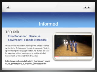 Informed
TED Talk
  John Bohannon: Dance vs.
  powerpoint, a modest proposal
Use dancers instead of powerpoint. That's science
writer John Bohannon's "modest proposal." In this
spellbinding choreographed talk he makes his case
by example, aided by dancers from Black Label
Movement. (Filmed at TEDxBrussels.)

http://www.ted.com/talks/john_bohannon_danc
e_vs_powerpoint_a_modest_proposal.html
 