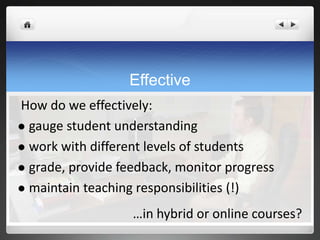 Effective
How do we effectively:
 gauge student understanding

 work with different levels of students

 grade, provide feedback, monitor progress

 maintain teaching responsibilities (!)

                   …in hybrid or online courses?
 