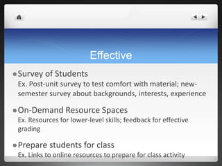 Effective
 Survey   of Students
 Ex. Post-unit survey to test comfort with material; new-
 semester survey about backgrounds, interests, experience

 On-Demand      Resource Spaces
 Ex. Resources for lower-level skills; feedback for effective
 grading

 Prepare   students for class
 Ex. Links to online resources to prepare for class activity
 