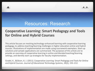Resources: Research
Cooperative Learning: Smart Pedagogy and Tools
for Online and Hybrid Courses
This article focuses on meshing technology-enhanced learning with cooperative learning
pedagogy, to address teaching/learning challenges in higher education online and hybrid
courses. Illustrations of implementation are made using coursework exemplars. Start-up
solutions and sample applications are summarized. The purposes of this article are to
provide an overview of cooperative learning in online and blended teaching/learning
settings, and identify start-up strategies for faculty implementation.

Gradel, K., &Edson, A. J. (2011). Cooperative Learning: Smart Pedagogy and Tools for Online
and Hybrid Courses. Journal of Educational Technology Systems, 39(2), 193–212.
 