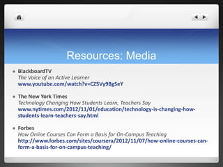 Resources: Media
   BlackboardTV
    The Voice of an Active Learner
    www.youtube.com/watch?v=CZ5Vy9BgSeY

   The New York Times
    Technology Changing How Students Learn, Teachers Say
    www.nytimes.com/2012/11/01/education/technology-is-changing-how-
    students-learn-teachers-say.html

   Forbes
    How Online Courses Can Form a Basis for On-Campus Teaching
    http://www.forbes.com/sites/coursera/2012/11/07/how-online-courses-can-
    form-a-basis-for-on-campus-teaching/
 