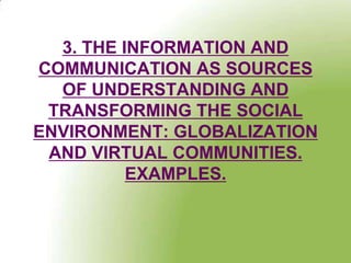 3. THE INFORMATION AND
COMMUNICATION AS SOURCES
  OF UNDERSTANDING AND
 TRANSFORMING THE SOCIAL
ENVIRONMENT: GLOBALIZATION
 AND VIRTUAL COMMUNITIES.
          EXAMPLES.
 