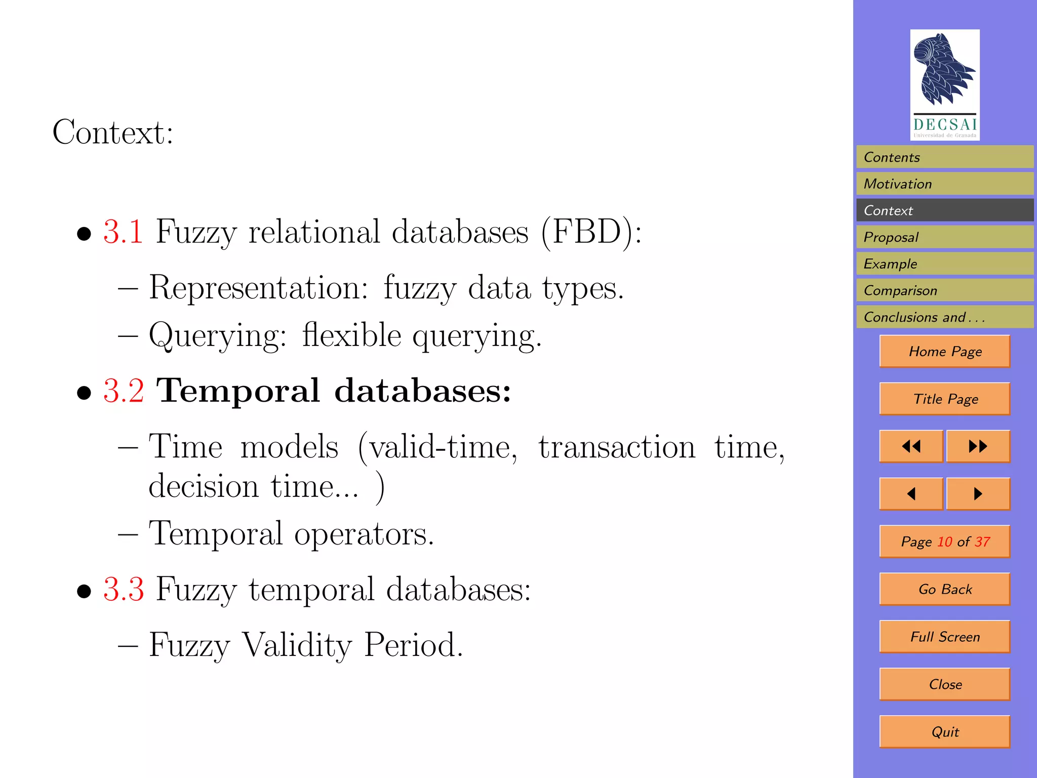 Context:
                                                   Contents
                                                   Motivation
                                                   Context
 • 3.1 Fuzzy relational databases (FBD):           Proposal
                                                   Example

    – Representation: fuzzy data types.            Comparison
                                                   Conclusions and . . .
    – Querying: ﬂexible querying.                         Home Page


 • 3.2 Temporal databases:                                 Title Page


    – Time models (valid-time, transaction time,
      decision time... )
    – Temporal operators.                                Page 10 of 37


 • 3.3 Fuzzy temporal databases:                             Go Back



    – Fuzzy Validity Period.                               Full Screen


                                                              Close


                                                              Quit
 