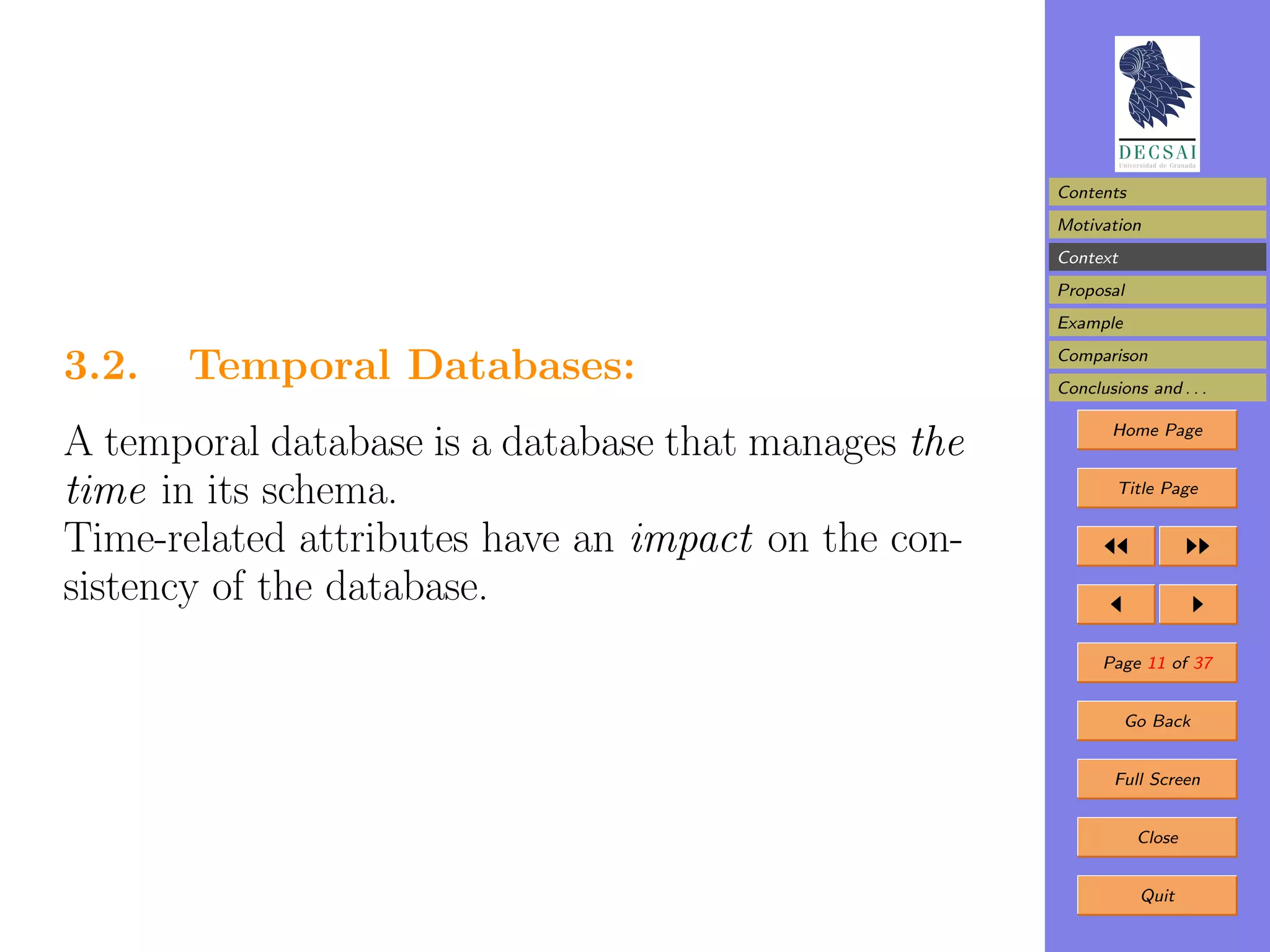 Contents
                                                     Motivation
                                                     Context
                                                     Proposal
                                                     Example

3.2.   Temporal Databases:                           Comparison
                                                     Conclusions and . . .

                                                            Home Page
A temporal database is a database that manages the
time in its schema.                                          Title Page


Time-related attributes have an impact on the con-
sistency of the database.
                                                           Page 11 of 37


                                                               Go Back


                                                             Full Screen


                                                                Close


                                                                Quit
 