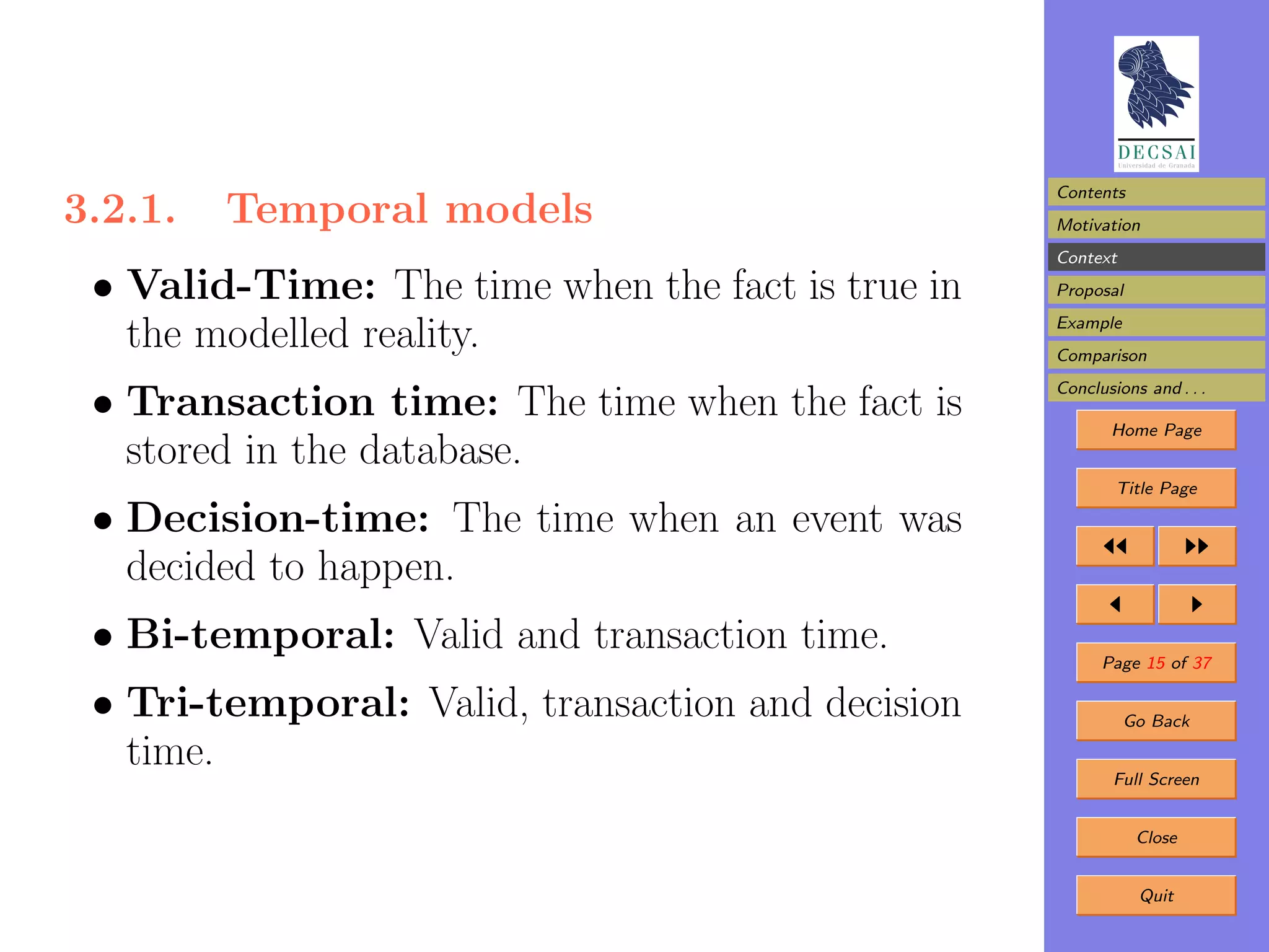 Contents
3.2.1.   Temporal models                           Motivation
                                                   Context

 • Valid-Time: The time when the fact is true in   Proposal
                                                   Example
   the modelled reality.                           Comparison
                                                   Conclusions and . . .
 • Transaction time: The time when the fact is            Home Page
   stored in the database.
                                                           Title Page

 • Decision-time: The time when an event was
   decided to happen.
 • Bi-temporal: Valid and transaction time.              Page 15 of 37

 • Tri-temporal: Valid, transaction and decision             Go Back

   time.                                                   Full Screen


                                                              Close


                                                              Quit
 