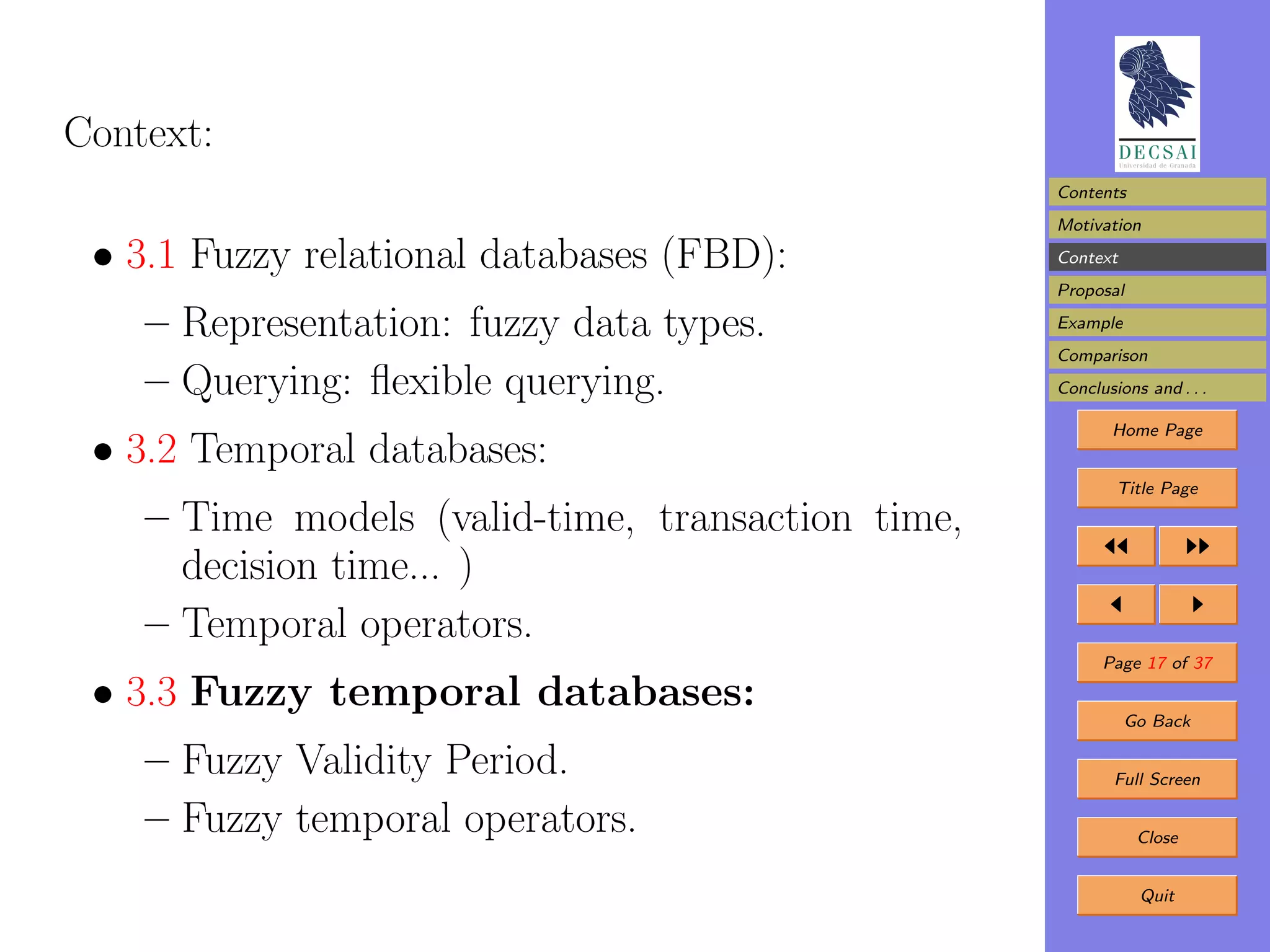 Context:
                                                   Contents
                                                   Motivation

 • 3.1 Fuzzy relational databases (FBD):           Context
                                                   Proposal

    – Representation: fuzzy data types.            Example
                                                   Comparison
    – Querying: ﬂexible querying.                  Conclusions and . . .

                                                          Home Page
 • 3.2 Temporal databases:
                                                           Title Page

    – Time models (valid-time, transaction time,
      decision time... )
    – Temporal operators.
                                                         Page 17 of 37

 • 3.3 Fuzzy temporal databases:                             Go Back

    – Fuzzy Validity Period.                               Full Screen

    – Fuzzy temporal operators.                               Close


                                                              Quit
 