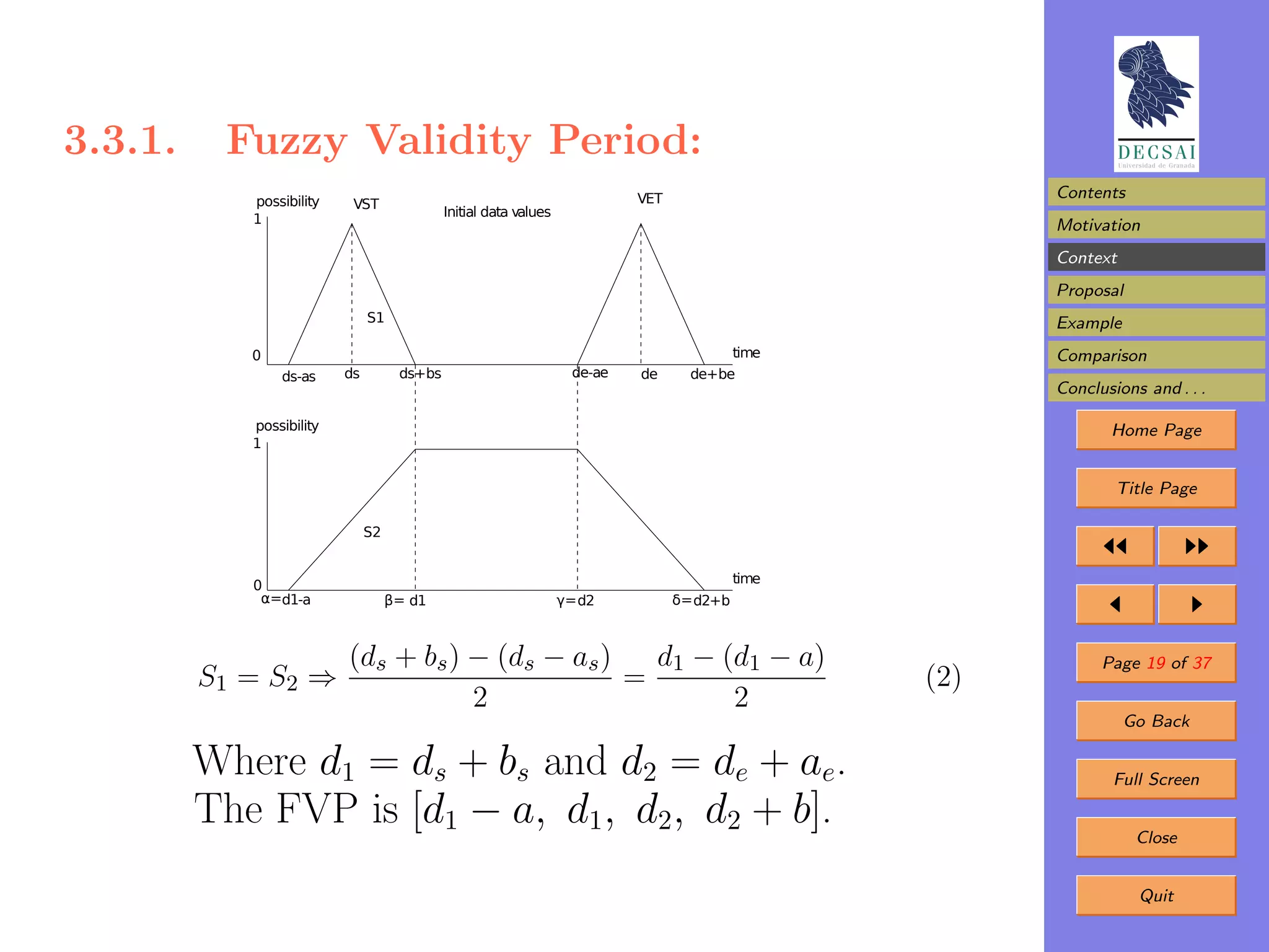 3.3.1.    Fuzzy Validity Period:
            possibility                                                      VET                          Contents
                           VST
                                             Initial data values
            1                                                                                             Motivation
                                                                                                          Context
                                                                                                          Proposal
                               S1                                                                         Example
            0                                                                             time            Comparison
                ds-as     ds         ds+bs                           de-ae   de      de+be
                                                                                                          Conclusions and . . .

            possibility                                                                                          Home Page
            1


                                                                                                                  Title Page

                               S2


                                                                                             time
            0
             α=d1-a                 β= d1                          γ= d2           δ= d2+b



                          (ds + bs ) − (ds − as )   d1 − (d1 − a)                                               Page 19 of 37
         S1 = S2 ⇒                                =                                                 (2)
                                     2                    2
                                                                                                                    Go Back

         Where d1 = ds + bs and d2 = de + ae.                                                                     Full Screen

         The FVP is [d1 − a, d1, d2, d2 + b].                                                                        Close


                                                                                                                     Quit
 