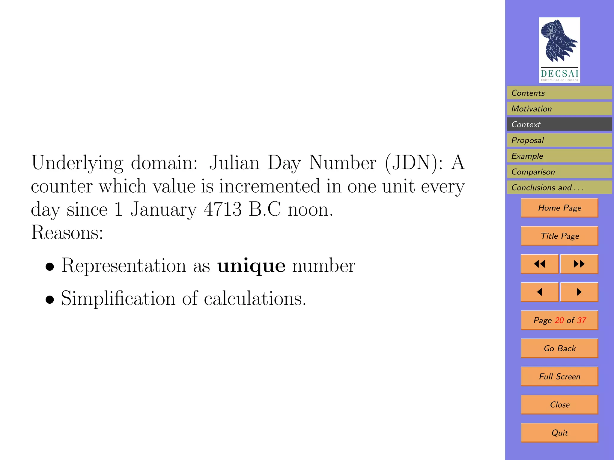 Contents
                                                       Motivation
                                                       Context
                                                       Proposal
                                                       Example
Underlying domain: Julian Day Number (JDN): A          Comparison

counter which value is incremented in one unit every   Conclusions and . . .

day since 1 January 4713 B.C noon.                            Home Page


Reasons:                                                       Title Page


 • Representation as unique number
 • Simpliﬁcation of calculations.
                                                             Page 20 of 37


                                                                 Go Back


                                                               Full Screen


                                                                  Close


                                                                  Quit
 