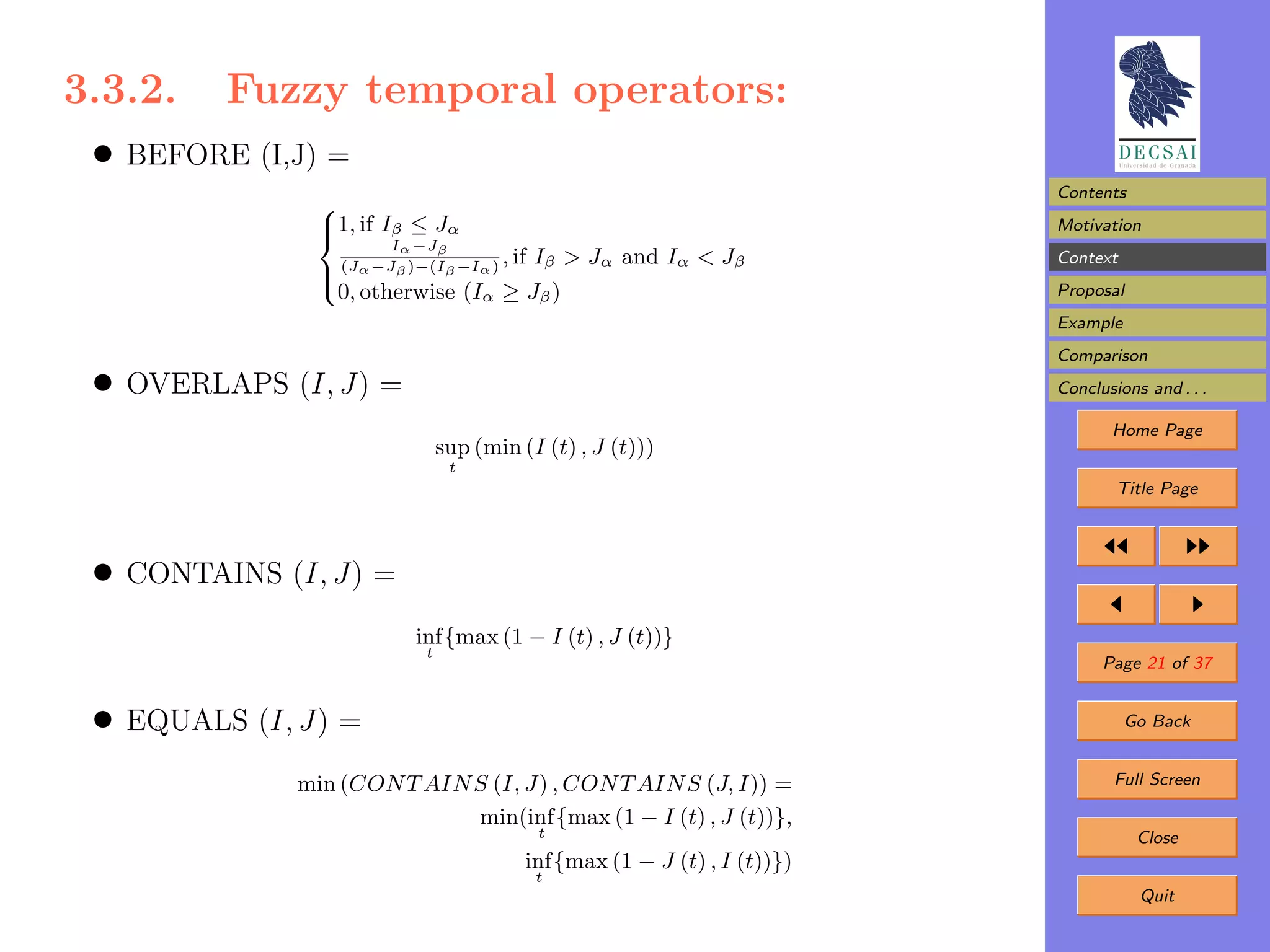 3.3.2. Fuzzy temporal operators:
 • BEFORE (I,J) =
                                                                           Contents
               
               1, if Iβ ≤ Jα
                                                                          Motivation
                       Iα −Jβ
                 (Jα −Jβ )−(Iβ −Iα )
                                     , if
                                    Iβ > Jα and Iα < Jβ                    Context
               
                0, otherwise (Iα ≥ Jβ )                                    Proposal
               
                                                                           Example
                                                                           Comparison
 • OVERLAPS (I, J) =                                                       Conclusions and . . .

                                                                                  Home Page
                                sup (min (I (t) , J (t)))
                                 t
                                                                                   Title Page




 • CONTAINS (I, J) =
                          inf {max (1 − I (t) , J (t))}
                            t
                                                                                 Page 21 of 37


 • EQUALS (I, J) =                                                                   Go Back


             min (CON T AIN S (I, J) , CON T AIN S (J, I)) =                       Full Screen

                            min(inf {max (1 − I (t) , J (t))},
                                            t                                         Close
                                          inf {max (1 − J (t) , I (t))})
                                            t
                                                                                      Quit
 