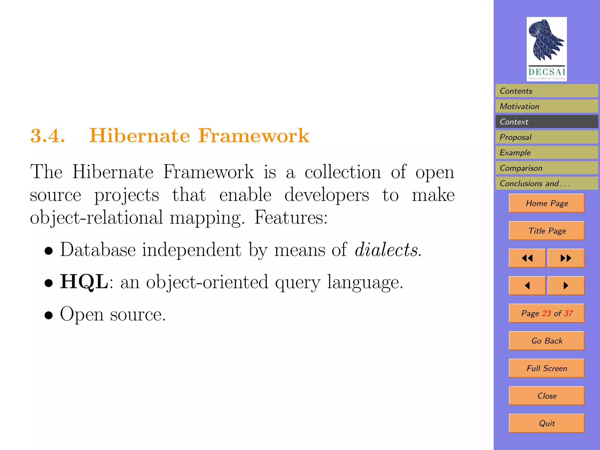 Contents
                                                  Motivation
                                                  Context

3.4.   Hibernate Framework                        Proposal
                                                  Example

The Hibernate Framework is a collection of open   Comparison
                                                  Conclusions and . . .
source projects that enable developers to make           Home Page

object-relational mapping. Features:                      Title Page

 • Database independent by means of dialects.
 • HQL: an object-oriented query language.
 • Open source.                                         Page 23 of 37


                                                            Go Back


                                                          Full Screen


                                                             Close


                                                             Quit
 