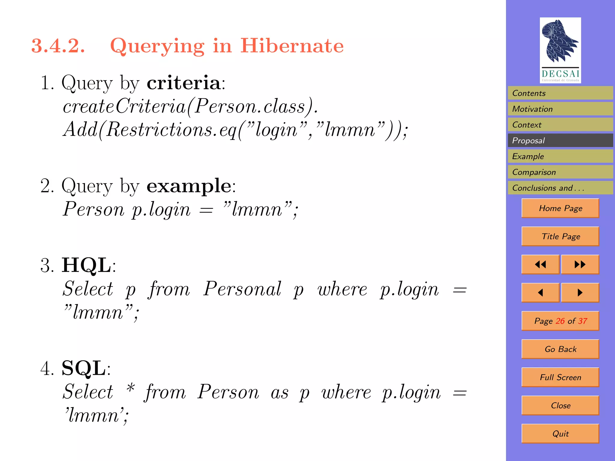 3.4.2.   Querying in Hibernate
 1. Query by criteria:                          Contents
    createCriteria(Person.class).               Motivation

    Add(Restrictions.eq(”login”,”lmmn”));       Context
                                                Proposal
                                                Example
                                                Comparison

 2. Query by example:                           Conclusions and . . .

    Person p.login = ”lmmn”;                           Home Page


                                                        Title Page


 3. HQL:
    Select p from Personal p where p.login =
    ”lmmn”;                                           Page 26 of 37


                                                          Go Back

 4. SQL:                                                Full Screen

    Select * from Person as p where p.login =              Close
    ’lmmn’;
                                                           Quit
 