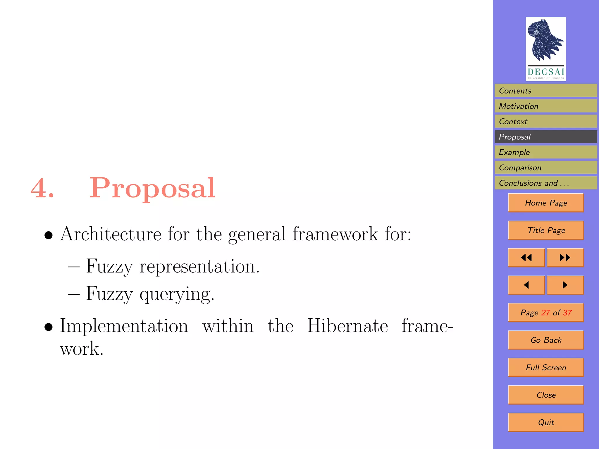 Contents
                                                 Motivation
                                                 Context
                                                 Proposal
                                                 Example
                                                 Comparison


4.     Proposal                                  Conclusions and . . .

                                                        Home Page



 • Architecture for the general framework for:           Title Page



     – Fuzzy representation.
     – Fuzzy querying.
                                                       Page 27 of 37

 • Implementation within the Hibernate frame-
                                                           Go Back
   work.
                                                         Full Screen


                                                            Close


                                                            Quit
 