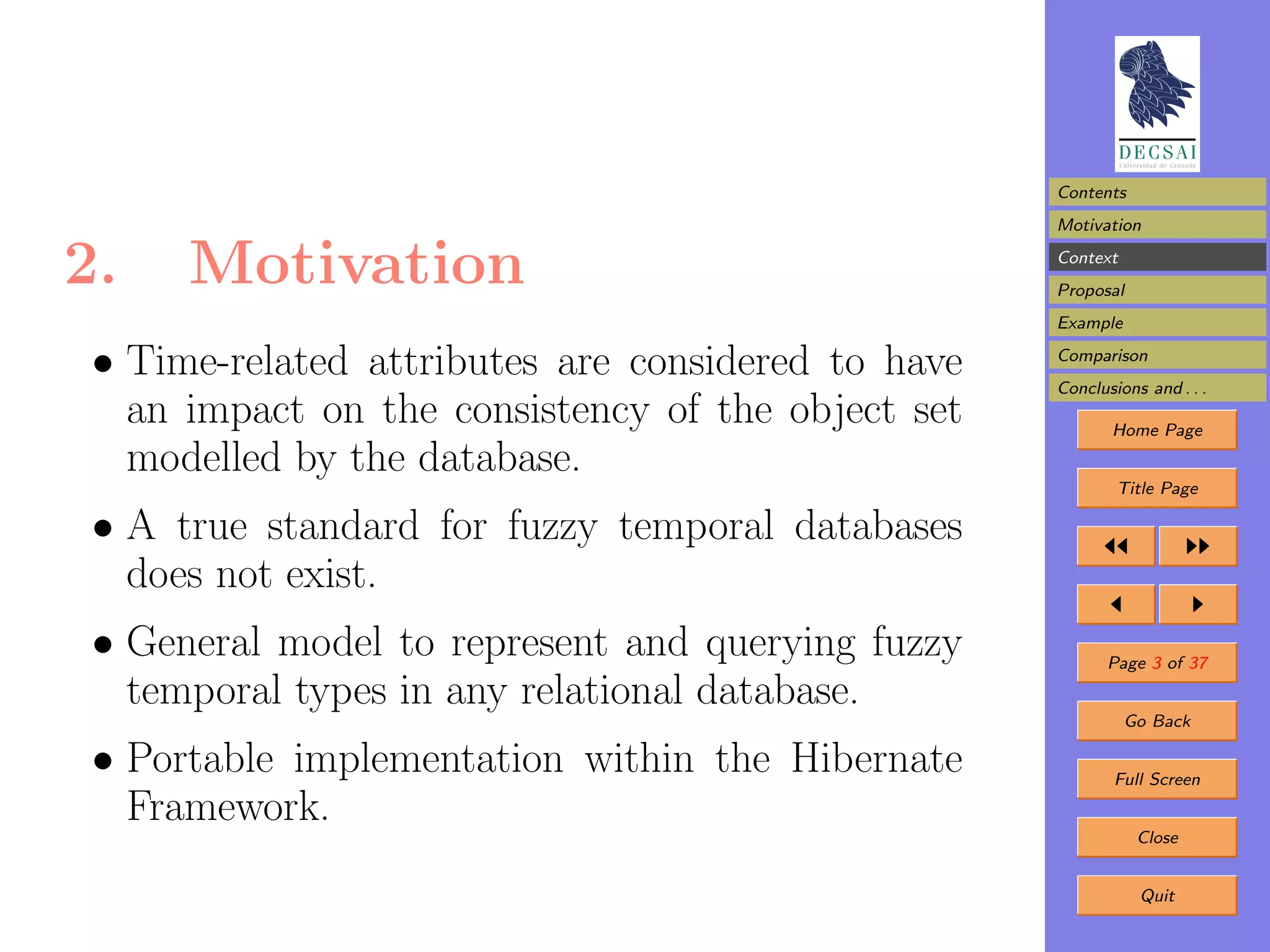 Contents
                                                    Motivation

2.    Motivation                                    Context
                                                    Proposal
                                                    Example

 • Time-related attributes are considered to have   Comparison
                                                    Conclusions and . . .
   an impact on the consistency of the object set          Home Page
   modelled by the database.
                                                            Title Page

 • A true standard for fuzzy temporal databases
   does not exist.
 • General model to represent and querying fuzzy           Page 3 of 37
   temporal types in any relational database.
                                                              Go Back

 • Portable implementation within the Hibernate             Full Screen
   Framework.
                                                               Close


                                                               Quit
 