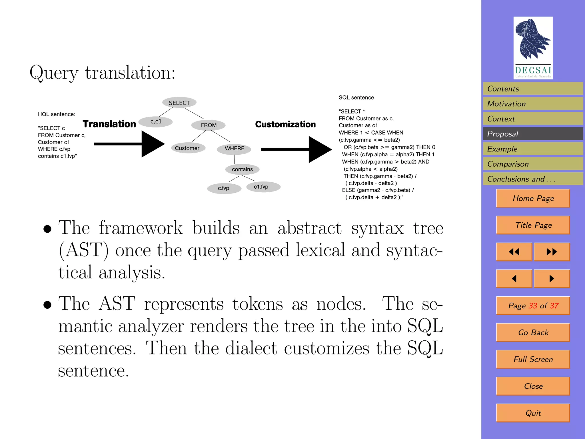 Query translation:
                                                                                                                                   Contents
                                                                                            SQL sentence
                                      SELECT                                                                                       Motivation
                                                                                            "SELECT *
 HQL sentence:
                               c,c1
                                                                                            FROM Customer as c,                    Context
 "SELECT c
                 Translation                      FROM                      Customization   Customer as c1
 FROM Customer c,                                                                           WHERE 1 < CASE WHEN                    Proposal
 Customer c1                                                                                (c.fvp.gamma <= beta2)
 WHERE c.fvp                           Customer             WHERE                             OR (c.fvp.beta >= gamma2) THEN 0     Example
 contains c1.fvp"                                                                             WHEN (c.fvp.alpha = alpha2) THEN 1
                                                                                              WHEN (c.fvp.gamma > beta2) AND
                                                                                                                                   Comparison
                                                                 contains                     (c.fvp.alpha < alpha2)
                                                                                              THEN (c.fvp.gamma - beta2) /
                                                                                               ( c.fvp.delta - delta2 )
                                                                                                                                   Conclusions and . . .
                                                         c.fvp              c1.fvp
                                                                                              ELSE (gamma2 - c.fvp.beta) /
                                                                                               ( c.fvp.delta + delta2 );"                 Home Page



  • The framework builds an abstract syntax tree                                                                                           Title Page


    (AST) once the query passed lexical and syntac-
    tical analysis.
  • The AST represents tokens as nodes. The se-                                                                                          Page 33 of 37

    mantic analyzer renders the tree in the into SQL                                                                                         Go Back

    sentences. Then the dialect customizes the SQL                                                                                         Full Screen
    sentence.
                                                                                                                                              Close


                                                                                                                                              Quit
 