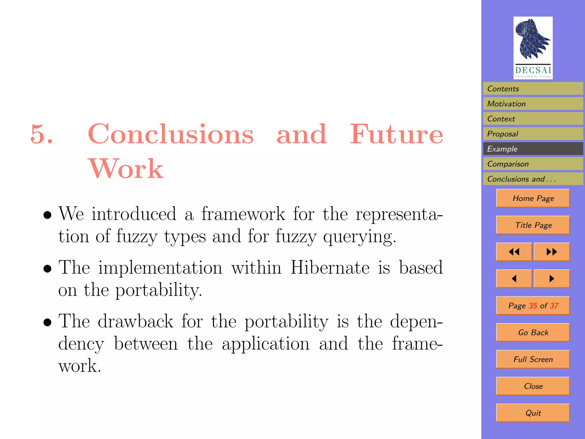 Contents
                                                    Motivation
                                                    Context

5.    Conclusions and Future                        Proposal
                                                    Example


      Work                                          Comparison
                                                    Conclusions and . . .

                                                           Home Page

 • We introduced a framework for the representa-            Title Page
   tion of fuzzy types and for fuzzy querying.
 • The implementation within Hibernate is based
   on the portability.
                                                          Page 35 of 37

 • The drawback for the portability is the depen-             Go Back
   dency between the application and the frame-
                                                            Full Screen
   work.
                                                               Close


                                                               Quit
 