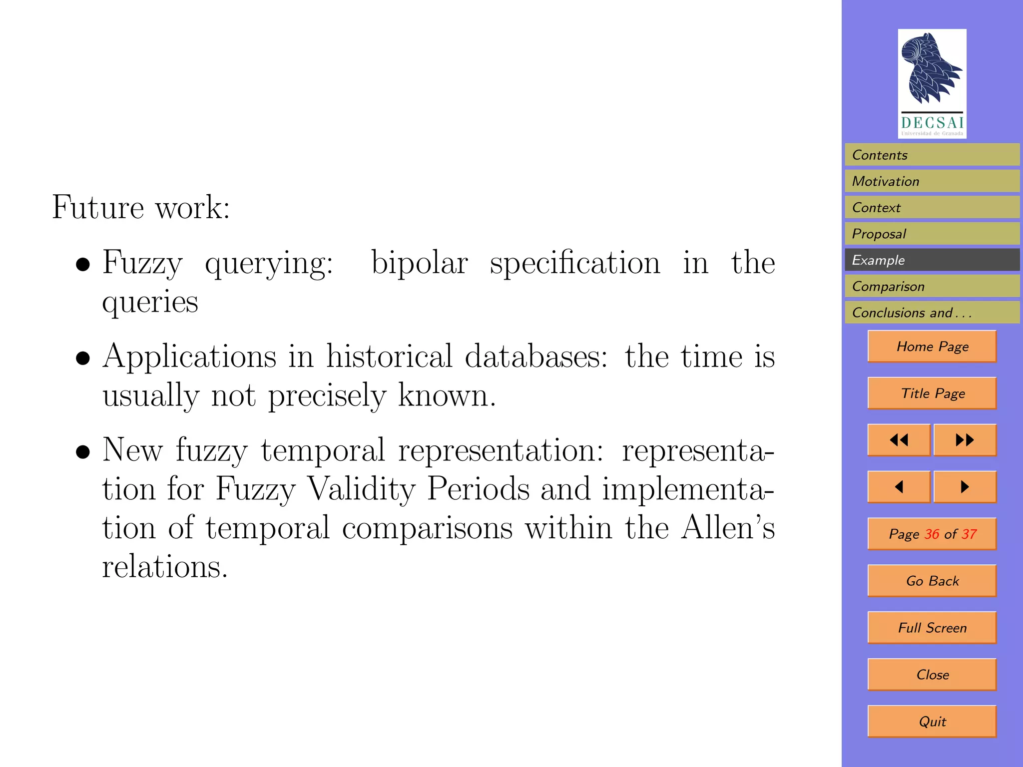 Contents
                                                       Motivation

Future work:                                           Context
                                                       Proposal

 • Fuzzy querying:    bipolar speciﬁcation in the      Example
                                                       Comparison
   queries                                             Conclusions and . . .


 • Applications in historical databases: the time is          Home Page


   usually not precisely known.                                Title Page



 • New fuzzy temporal representation: representa-
   tion for Fuzzy Validity Periods and implementa-
   tion of temporal comparisons within the Allen’s           Page 36 of 37

   relations.                                                    Go Back


                                                               Full Screen


                                                                  Close


                                                                  Quit
 