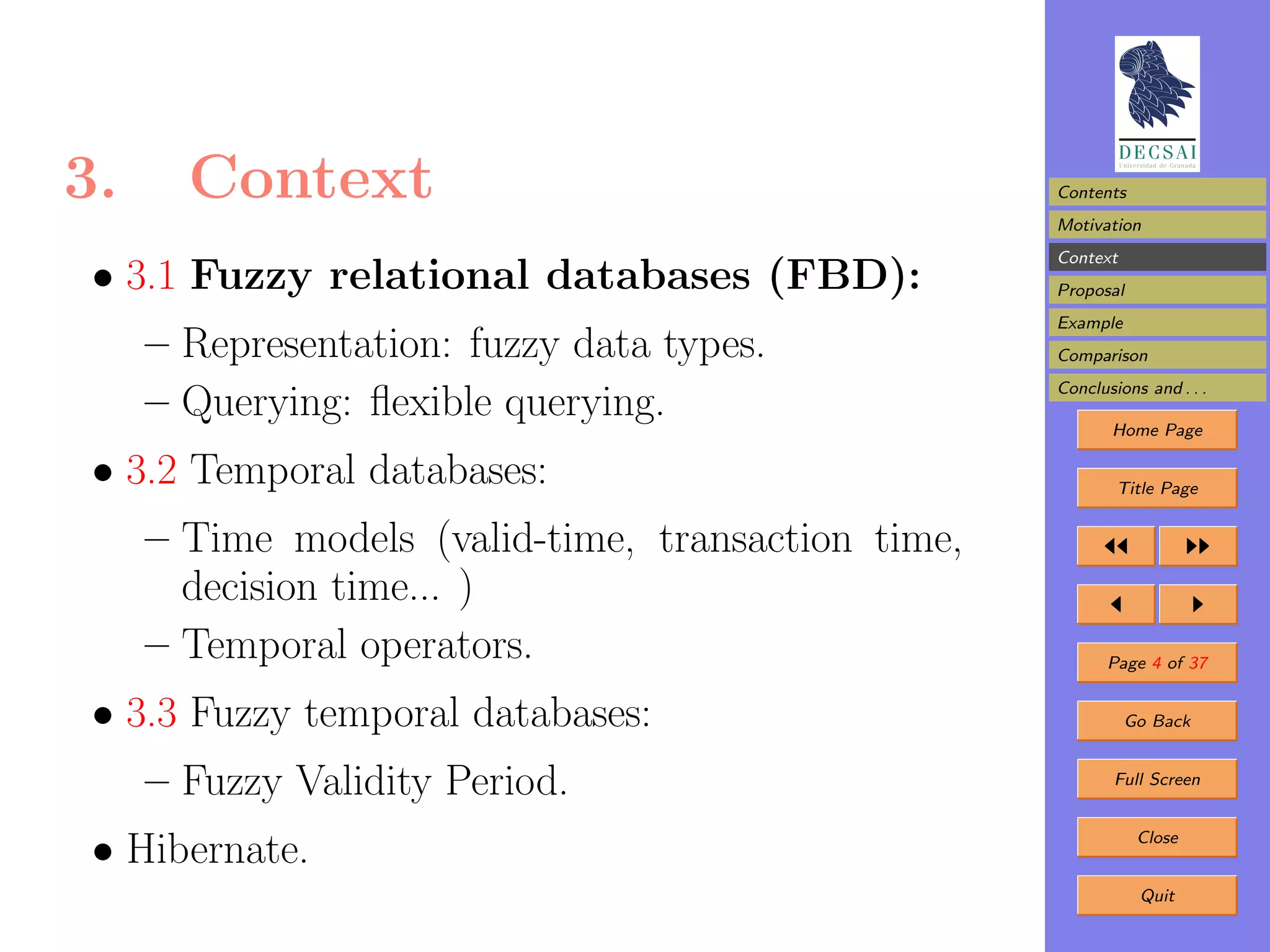 3.     Context                                      Contents
                                                    Motivation
                                                    Context
 • 3.1 Fuzzy relational databases (FBD):            Proposal
                                                    Example
     – Representation: fuzzy data types.            Comparison
                                                    Conclusions and . . .
     – Querying: ﬂexible querying.                         Home Page

 • 3.2 Temporal databases:                                  Title Page


     – Time models (valid-time, transaction time,
       decision time... )
     – Temporal operators.                                 Page 4 of 37


 • 3.3 Fuzzy temporal databases:                              Go Back


     – Fuzzy Validity Period.                               Full Screen



 • Hibernate.                                                  Close


                                                               Quit
 