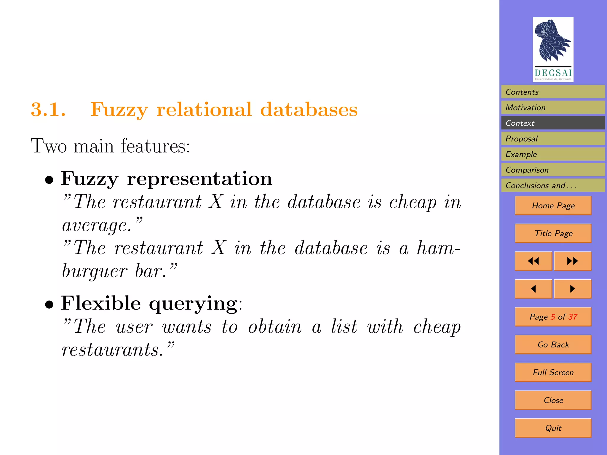 Contents

3.1.   Fuzzy relational databases                  Motivation
                                                   Context
                                                   Proposal
Two main features:                                 Example
                                                   Comparison
 • Fuzzy representation                            Conclusions and . . .

   ”The restaurant X in the database is cheap in          Home Page

   average.”                                               Title Page

   ”The restaurant X in the database is a ham-
   burguer bar.”
 • Flexible querying:                                     Page 5 of 37
   ”The user wants to obtain a list with cheap
   restaurants.”                                             Go Back


                                                           Full Screen


                                                              Close


                                                              Quit
 